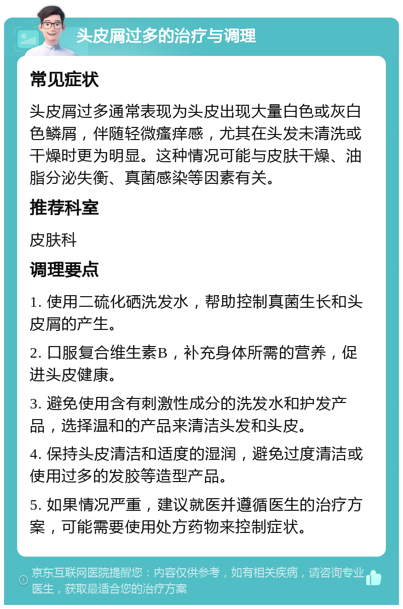 头皮屑过多的治疗与调理 常见症状 头皮屑过多通常表现为头皮出现大量白色或灰白色鳞屑，伴随轻微瘙痒感，尤其在头发未清洗或干燥时更为明显。这种情况可能与皮肤干燥、油脂分泌失衡、真菌感染等因素有关。 推荐科室 皮肤科 调理要点 1. 使用二硫化硒洗发水，帮助控制真菌生长和头皮屑的产生。 2. 口服复合维生素B，补充身体所需的营养，促进头皮健康。 3. 避免使用含有刺激性成分的洗发水和护发产品，选择温和的产品来清洁头发和头皮。 4. 保持头皮清洁和适度的湿润，避免过度清洁或使用过多的发胶等造型产品。 5. 如果情况严重，建议就医并遵循医生的治疗方案，可能需要使用处方药物来控制症状。