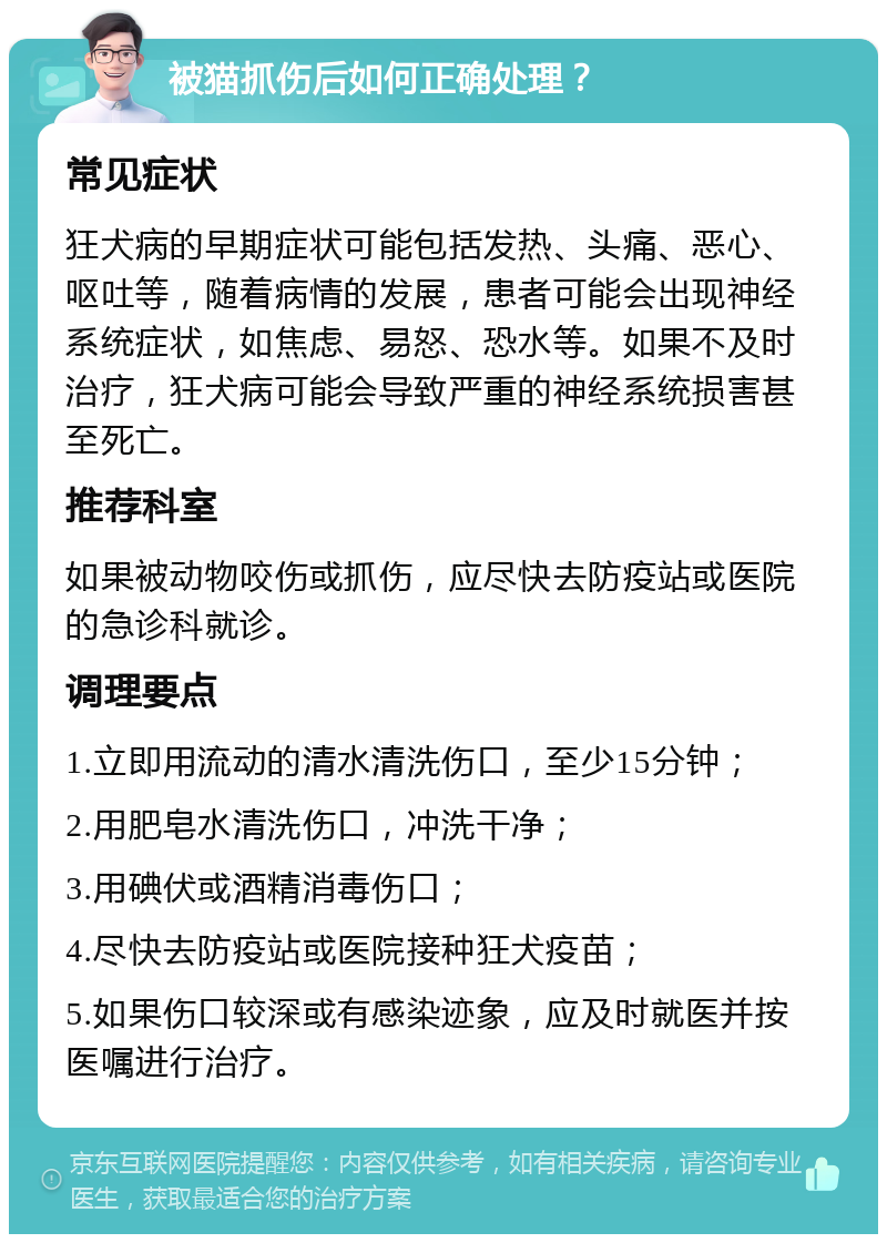 被猫抓伤后如何正确处理？ 常见症状 狂犬病的早期症状可能包括发热、头痛、恶心、呕吐等，随着病情的发展，患者可能会出现神经系统症状，如焦虑、易怒、恐水等。如果不及时治疗，狂犬病可能会导致严重的神经系统损害甚至死亡。 推荐科室 如果被动物咬伤或抓伤，应尽快去防疫站或医院的急诊科就诊。 调理要点 1.立即用流动的清水清洗伤口，至少15分钟； 2.用肥皂水清洗伤口，冲洗干净； 3.用碘伏或酒精消毒伤口； 4.尽快去防疫站或医院接种狂犬疫苗； 5.如果伤口较深或有感染迹象，应及时就医并按医嘱进行治疗。