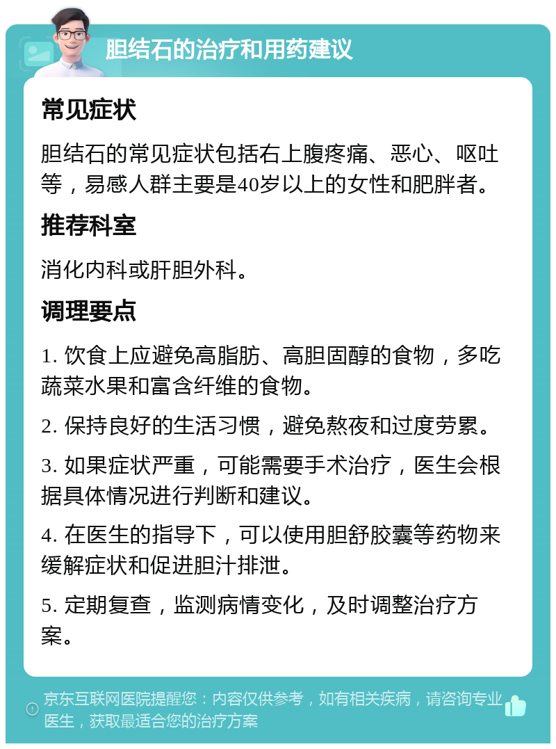 胆结石的治疗和用药建议 常见症状 胆结石的常见症状包括右上腹疼痛、恶心、呕吐等，易感人群主要是40岁以上的女性和肥胖者。 推荐科室 消化内科或肝胆外科。 调理要点 1. 饮食上应避免高脂肪、高胆固醇的食物，多吃蔬菜水果和富含纤维的食物。 2. 保持良好的生活习惯，避免熬夜和过度劳累。 3. 如果症状严重，可能需要手术治疗，医生会根据具体情况进行判断和建议。 4. 在医生的指导下，可以使用胆舒胶囊等药物来缓解症状和促进胆汁排泄。 5. 定期复查，监测病情变化，及时调整治疗方案。