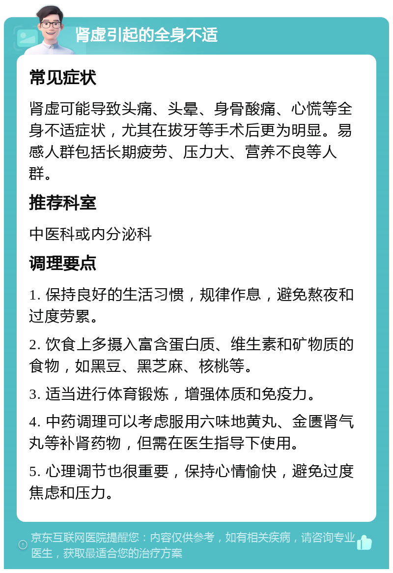 肾虚引起的全身不适 常见症状 肾虚可能导致头痛、头晕、身骨酸痛、心慌等全身不适症状，尤其在拔牙等手术后更为明显。易感人群包括长期疲劳、压力大、营养不良等人群。 推荐科室 中医科或内分泌科 调理要点 1. 保持良好的生活习惯，规律作息，避免熬夜和过度劳累。 2. 饮食上多摄入富含蛋白质、维生素和矿物质的食物，如黑豆、黑芝麻、核桃等。 3. 适当进行体育锻炼，增强体质和免疫力。 4. 中药调理可以考虑服用六味地黄丸、金匮肾气丸等补肾药物，但需在医生指导下使用。 5. 心理调节也很重要，保持心情愉快，避免过度焦虑和压力。