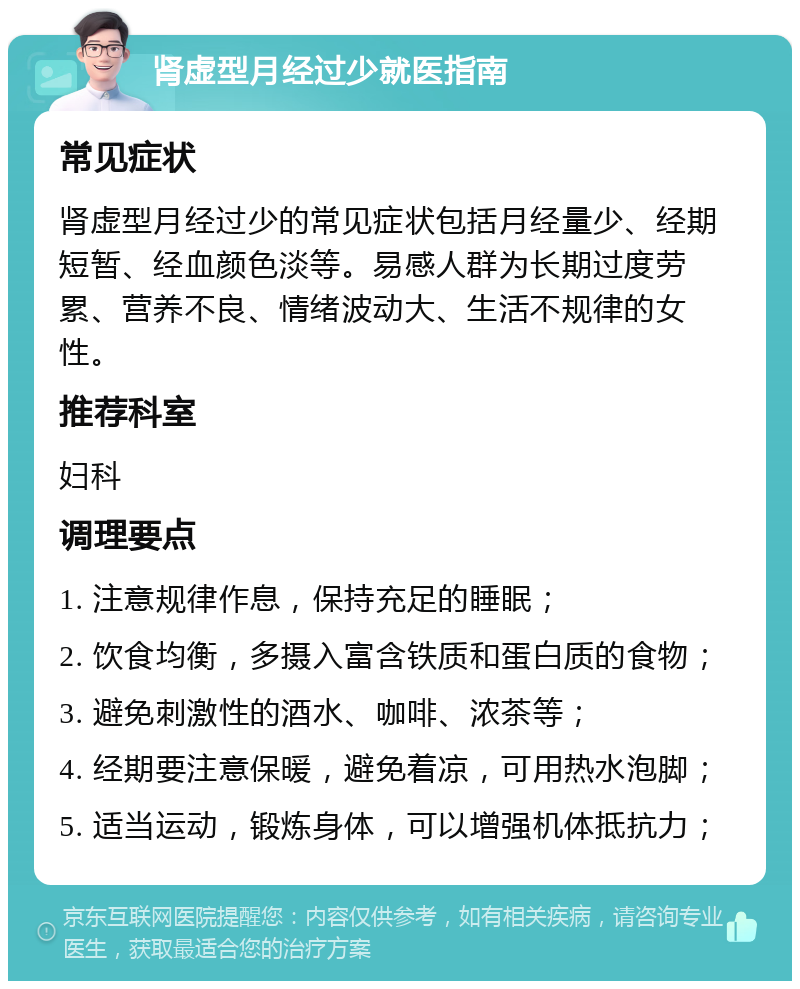 肾虚型月经过少就医指南 常见症状 肾虚型月经过少的常见症状包括月经量少、经期短暂、经血颜色淡等。易感人群为长期过度劳累、营养不良、情绪波动大、生活不规律的女性。 推荐科室 妇科 调理要点 1. 注意规律作息，保持充足的睡眠； 2. 饮食均衡，多摄入富含铁质和蛋白质的食物； 3. 避免刺激性的酒水、咖啡、浓茶等； 4. 经期要注意保暖，避免着凉，可用热水泡脚； 5. 适当运动，锻炼身体，可以增强机体抵抗力；