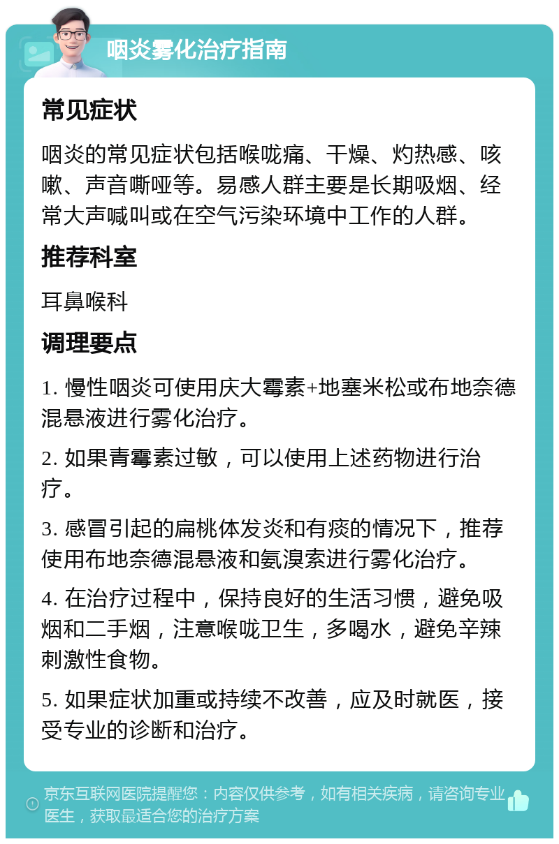 咽炎雾化治疗指南 常见症状 咽炎的常见症状包括喉咙痛、干燥、灼热感、咳嗽、声音嘶哑等。易感人群主要是长期吸烟、经常大声喊叫或在空气污染环境中工作的人群。 推荐科室 耳鼻喉科 调理要点 1. 慢性咽炎可使用庆大霉素+地塞米松或布地奈德混悬液进行雾化治疗。 2. 如果青霉素过敏，可以使用上述药物进行治疗。 3. 感冒引起的扁桃体发炎和有痰的情况下，推荐使用布地奈德混悬液和氨溴索进行雾化治疗。 4. 在治疗过程中，保持良好的生活习惯，避免吸烟和二手烟，注意喉咙卫生，多喝水，避免辛辣刺激性食物。 5. 如果症状加重或持续不改善，应及时就医，接受专业的诊断和治疗。