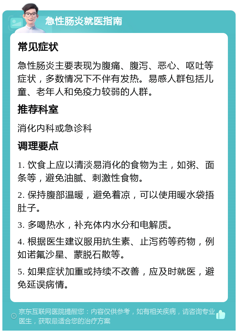 急性肠炎就医指南 常见症状 急性肠炎主要表现为腹痛、腹泻、恶心、呕吐等症状，多数情况下不伴有发热。易感人群包括儿童、老年人和免疫力较弱的人群。 推荐科室 消化内科或急诊科 调理要点 1. 饮食上应以清淡易消化的食物为主，如粥、面条等，避免油腻、刺激性食物。 2. 保持腹部温暖，避免着凉，可以使用暖水袋捂肚子。 3. 多喝热水，补充体内水分和电解质。 4. 根据医生建议服用抗生素、止泻药等药物，例如诺氟沙星、蒙脱石散等。 5. 如果症状加重或持续不改善，应及时就医，避免延误病情。