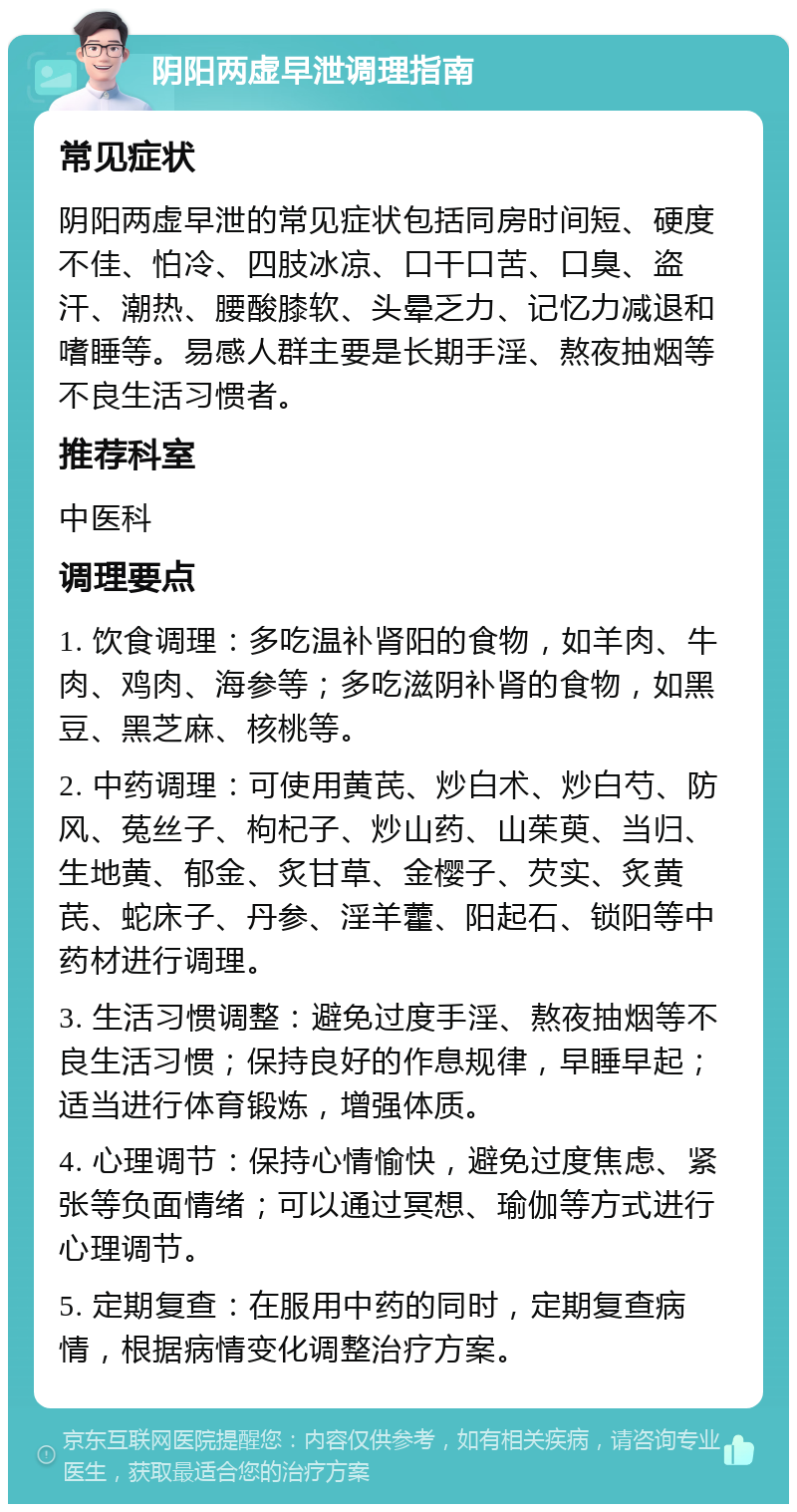 阴阳两虚早泄调理指南 常见症状 阴阳两虚早泄的常见症状包括同房时间短、硬度不佳、怕冷、四肢冰凉、口干口苦、口臭、盗汗、潮热、腰酸膝软、头晕乏力、记忆力减退和嗜睡等。易感人群主要是长期手淫、熬夜抽烟等不良生活习惯者。 推荐科室 中医科 调理要点 1. 饮食调理：多吃温补肾阳的食物，如羊肉、牛肉、鸡肉、海参等；多吃滋阴补肾的食物，如黑豆、黑芝麻、核桃等。 2. 中药调理：可使用黄芪、炒白术、炒白芍、防风、菟丝子、枸杞子、炒山药、山茱萸、当归、生地黄、郁金、炙甘草、金樱子、芡实、炙黄芪、蛇床子、丹参、淫羊藿、阳起石、锁阳等中药材进行调理。 3. 生活习惯调整：避免过度手淫、熬夜抽烟等不良生活习惯；保持良好的作息规律，早睡早起；适当进行体育锻炼，增强体质。 4. 心理调节：保持心情愉快，避免过度焦虑、紧张等负面情绪；可以通过冥想、瑜伽等方式进行心理调节。 5. 定期复查：在服用中药的同时，定期复查病情，根据病情变化调整治疗方案。