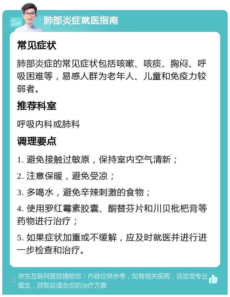 肺部炎症就医指南 常见症状 肺部炎症的常见症状包括咳嗽、咳痰、胸闷、呼吸困难等，易感人群为老年人、儿童和免疫力较弱者。 推荐科室 呼吸内科或肺科 调理要点 1. 避免接触过敏原，保持室内空气清新； 2. 注意保暖，避免受凉； 3. 多喝水，避免辛辣刺激的食物； 4. 使用罗红霉素胶囊、酮替芬片和川贝枇杷膏等药物进行治疗； 5. 如果症状加重或不缓解，应及时就医并进行进一步检查和治疗。