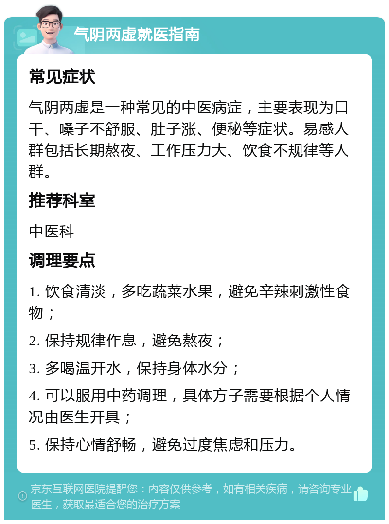 气阴两虚就医指南 常见症状 气阴两虚是一种常见的中医病症，主要表现为口干、嗓子不舒服、肚子涨、便秘等症状。易感人群包括长期熬夜、工作压力大、饮食不规律等人群。 推荐科室 中医科 调理要点 1. 饮食清淡，多吃蔬菜水果，避免辛辣刺激性食物； 2. 保持规律作息，避免熬夜； 3. 多喝温开水，保持身体水分； 4. 可以服用中药调理，具体方子需要根据个人情况由医生开具； 5. 保持心情舒畅，避免过度焦虑和压力。