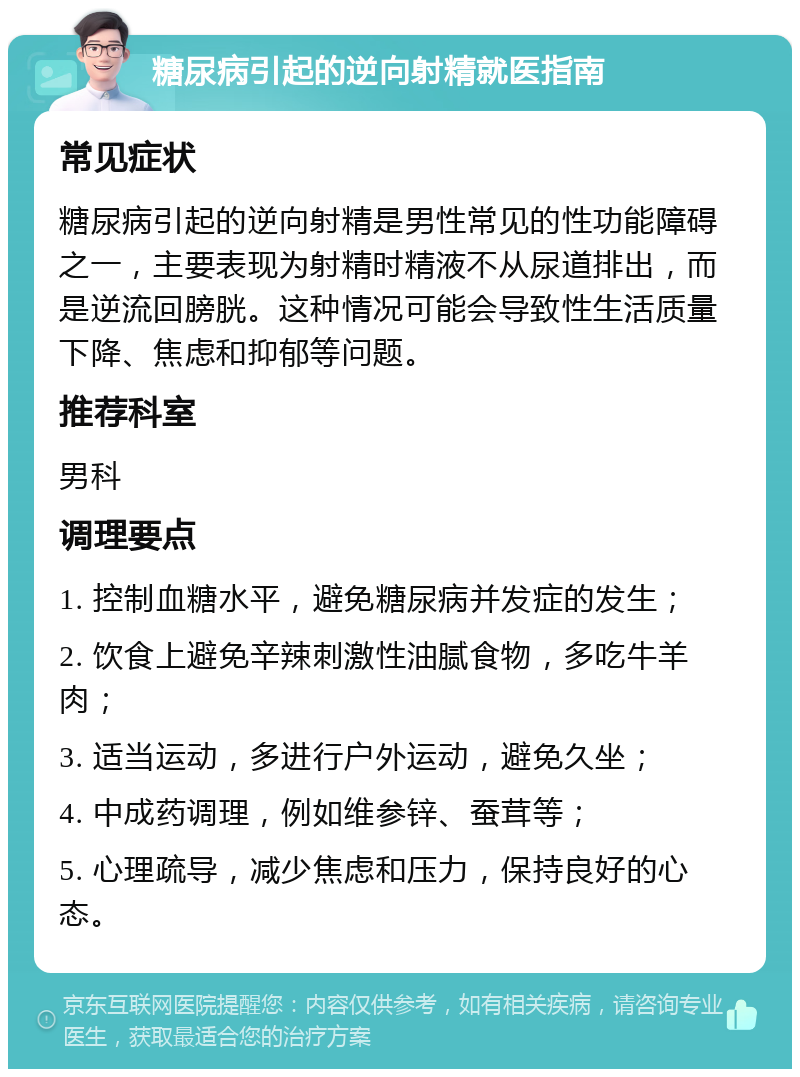 糖尿病引起的逆向射精就医指南 常见症状 糖尿病引起的逆向射精是男性常见的性功能障碍之一，主要表现为射精时精液不从尿道排出，而是逆流回膀胱。这种情况可能会导致性生活质量下降、焦虑和抑郁等问题。 推荐科室 男科 调理要点 1. 控制血糖水平，避免糖尿病并发症的发生； 2. 饮食上避免辛辣刺激性油腻食物，多吃牛羊肉； 3. 适当运动，多进行户外运动，避免久坐； 4. 中成药调理，例如维参锌、蚕茸等； 5. 心理疏导，减少焦虑和压力，保持良好的心态。