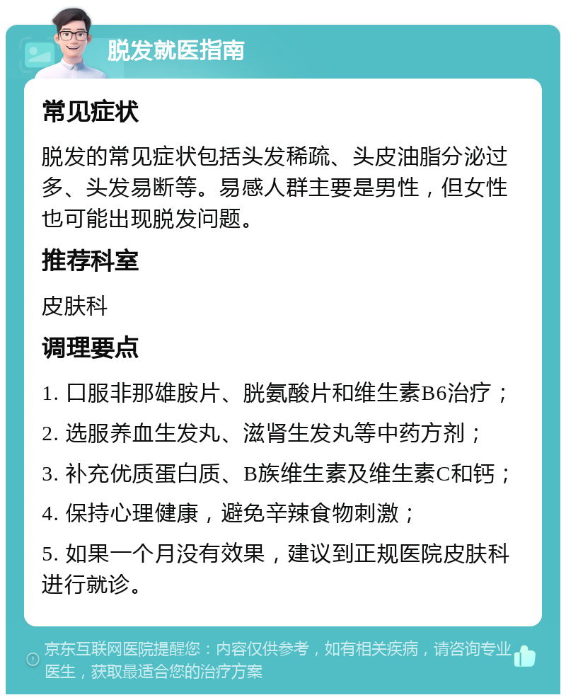 脱发就医指南 常见症状 脱发的常见症状包括头发稀疏、头皮油脂分泌过多、头发易断等。易感人群主要是男性，但女性也可能出现脱发问题。 推荐科室 皮肤科 调理要点 1. 口服非那雄胺片、胱氨酸片和维生素B6治疗； 2. 选服养血生发丸、滋肾生发丸等中药方剂； 3. 补充优质蛋白质、B族维生素及维生素C和钙； 4. 保持心理健康，避免辛辣食物刺激； 5. 如果一个月没有效果，建议到正规医院皮肤科进行就诊。