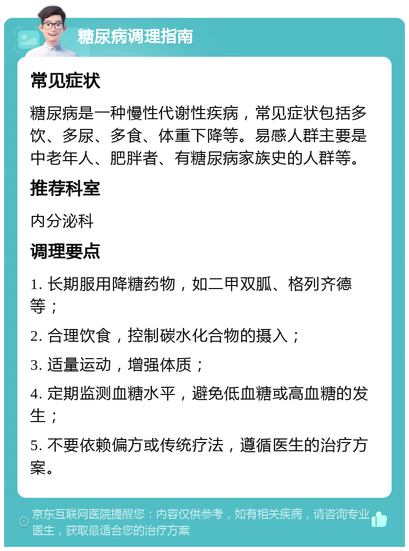 糖尿病调理指南 常见症状 糖尿病是一种慢性代谢性疾病，常见症状包括多饮、多尿、多食、体重下降等。易感人群主要是中老年人、肥胖者、有糖尿病家族史的人群等。 推荐科室 内分泌科 调理要点 1. 长期服用降糖药物，如二甲双胍、格列齐德等； 2. 合理饮食，控制碳水化合物的摄入； 3. 适量运动，增强体质； 4. 定期监测血糖水平，避免低血糖或高血糖的发生； 5. 不要依赖偏方或传统疗法，遵循医生的治疗方案。