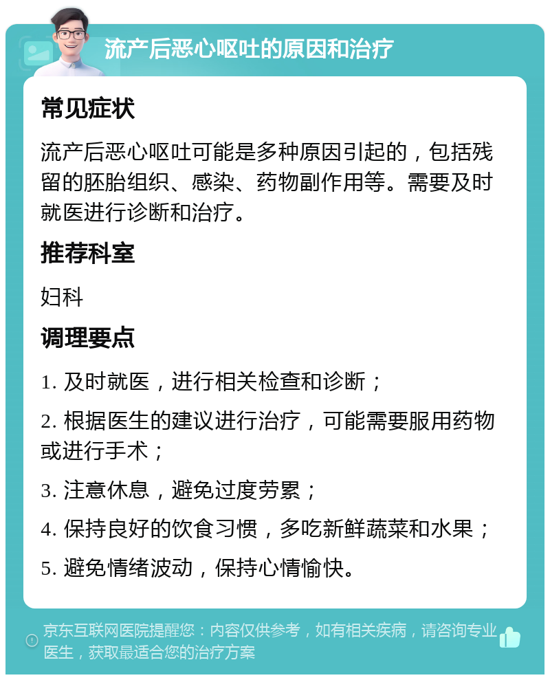 流产后恶心呕吐的原因和治疗 常见症状 流产后恶心呕吐可能是多种原因引起的，包括残留的胚胎组织、感染、药物副作用等。需要及时就医进行诊断和治疗。 推荐科室 妇科 调理要点 1. 及时就医，进行相关检查和诊断； 2. 根据医生的建议进行治疗，可能需要服用药物或进行手术； 3. 注意休息，避免过度劳累； 4. 保持良好的饮食习惯，多吃新鲜蔬菜和水果； 5. 避免情绪波动，保持心情愉快。