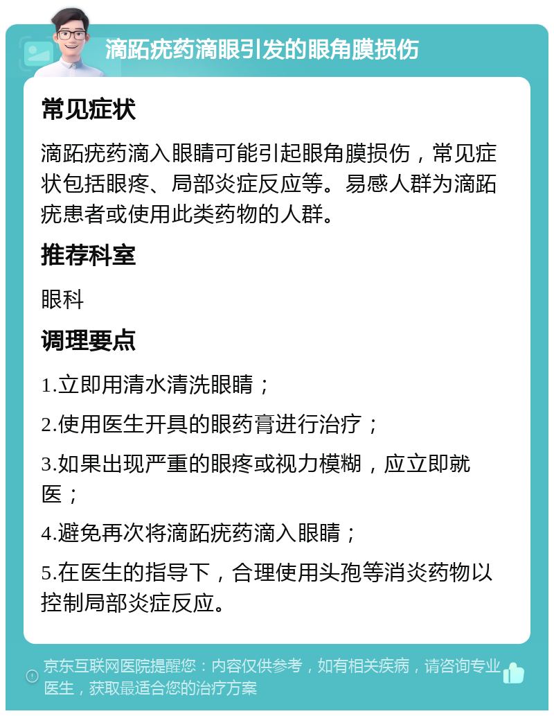 滴跖疣药滴眼引发的眼角膜损伤 常见症状 滴跖疣药滴入眼睛可能引起眼角膜损伤，常见症状包括眼疼、局部炎症反应等。易感人群为滴跖疣患者或使用此类药物的人群。 推荐科室 眼科 调理要点 1.立即用清水清洗眼睛； 2.使用医生开具的眼药膏进行治疗； 3.如果出现严重的眼疼或视力模糊，应立即就医； 4.避免再次将滴跖疣药滴入眼睛； 5.在医生的指导下，合理使用头孢等消炎药物以控制局部炎症反应。