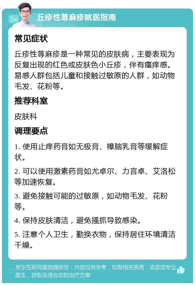 丘疹性荨麻疹就医指南 常见症状 丘疹性荨麻疹是一种常见的皮肤病，主要表现为反复出现的红色或皮肤色小丘疹，伴有瘙痒感。易感人群包括儿童和接触过敏原的人群，如动物毛发、花粉等。 推荐科室 皮肤科 调理要点 1. 使用止痒药膏如无极膏、樟脑乳膏等缓解症状。 2. 可以使用激素药膏如尤卓尔、力言卓、艾洛松等加速恢复。 3. 避免接触可能的过敏原，如动物毛发、花粉等。 4. 保持皮肤清洁，避免搔抓导致感染。 5. 注意个人卫生，勤换衣物，保持居住环境清洁干燥。