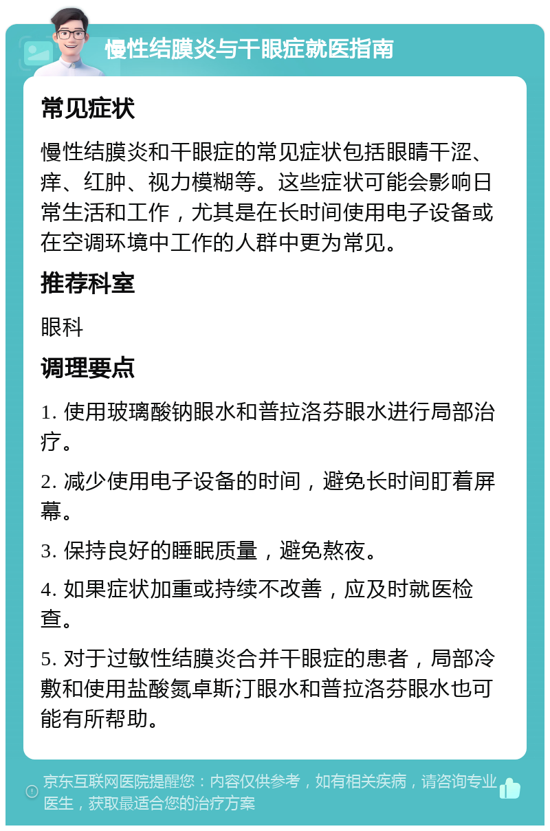 慢性结膜炎与干眼症就医指南 常见症状 慢性结膜炎和干眼症的常见症状包括眼睛干涩、痒、红肿、视力模糊等。这些症状可能会影响日常生活和工作，尤其是在长时间使用电子设备或在空调环境中工作的人群中更为常见。 推荐科室 眼科 调理要点 1. 使用玻璃酸钠眼水和普拉洛芬眼水进行局部治疗。 2. 减少使用电子设备的时间，避免长时间盯着屏幕。 3. 保持良好的睡眠质量，避免熬夜。 4. 如果症状加重或持续不改善，应及时就医检查。 5. 对于过敏性结膜炎合并干眼症的患者，局部冷敷和使用盐酸氮卓斯汀眼水和普拉洛芬眼水也可能有所帮助。