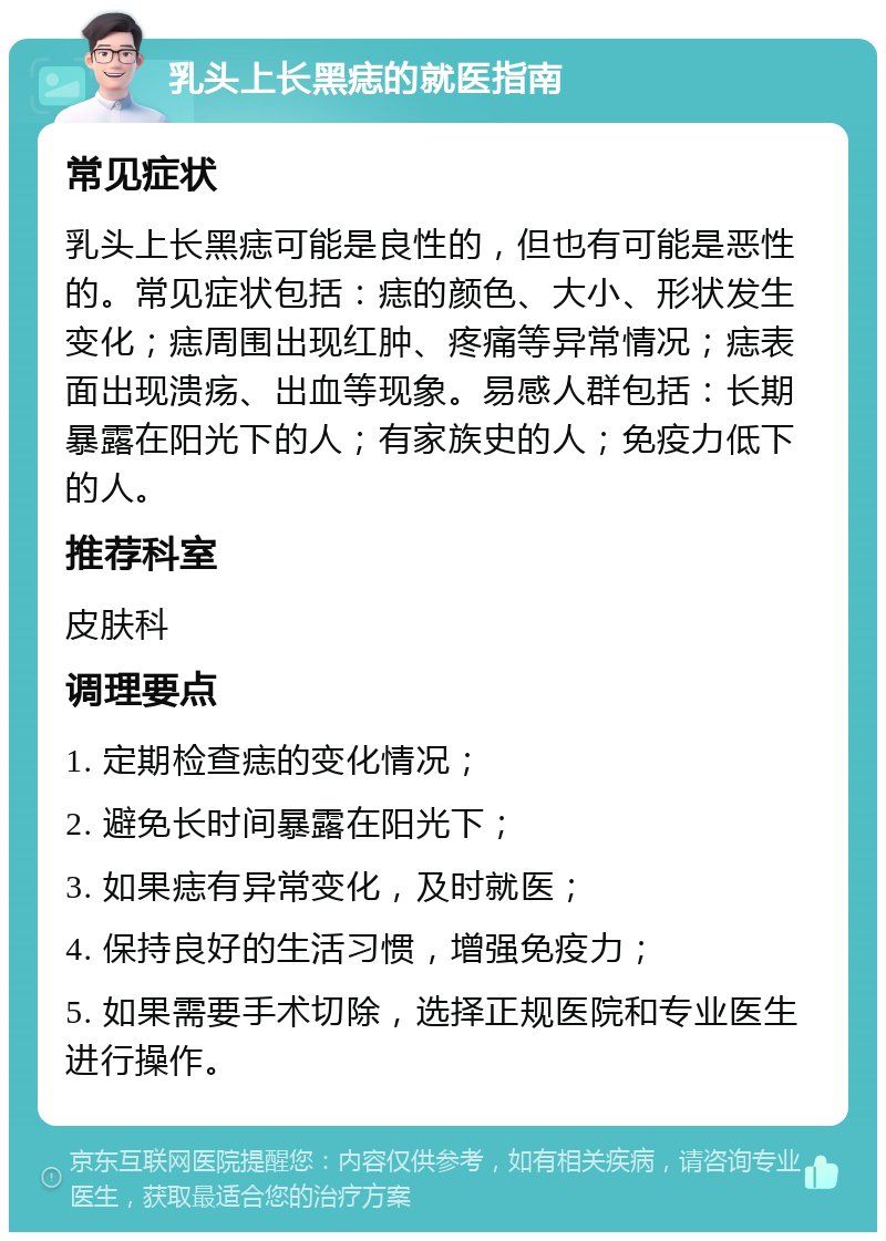 乳头上长黑痣的就医指南 常见症状 乳头上长黑痣可能是良性的，但也有可能是恶性的。常见症状包括：痣的颜色、大小、形状发生变化；痣周围出现红肿、疼痛等异常情况；痣表面出现溃疡、出血等现象。易感人群包括：长期暴露在阳光下的人；有家族史的人；免疫力低下的人。 推荐科室 皮肤科 调理要点 1. 定期检查痣的变化情况； 2. 避免长时间暴露在阳光下； 3. 如果痣有异常变化，及时就医； 4. 保持良好的生活习惯，增强免疫力； 5. 如果需要手术切除，选择正规医院和专业医生进行操作。