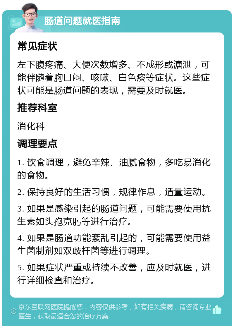 肠道问题就医指南 常见症状 左下腹疼痛、大便次数增多、不成形或溏泄，可能伴随着胸口闷、咳嗽、白色痰等症状。这些症状可能是肠道问题的表现，需要及时就医。 推荐科室 消化科 调理要点 1. 饮食调理，避免辛辣、油腻食物，多吃易消化的食物。 2. 保持良好的生活习惯，规律作息，适量运动。 3. 如果是感染引起的肠道问题，可能需要使用抗生素如头孢克肟等进行治疗。 4. 如果是肠道功能紊乱引起的，可能需要使用益生菌制剂如双歧杆菌等进行调理。 5. 如果症状严重或持续不改善，应及时就医，进行详细检查和治疗。