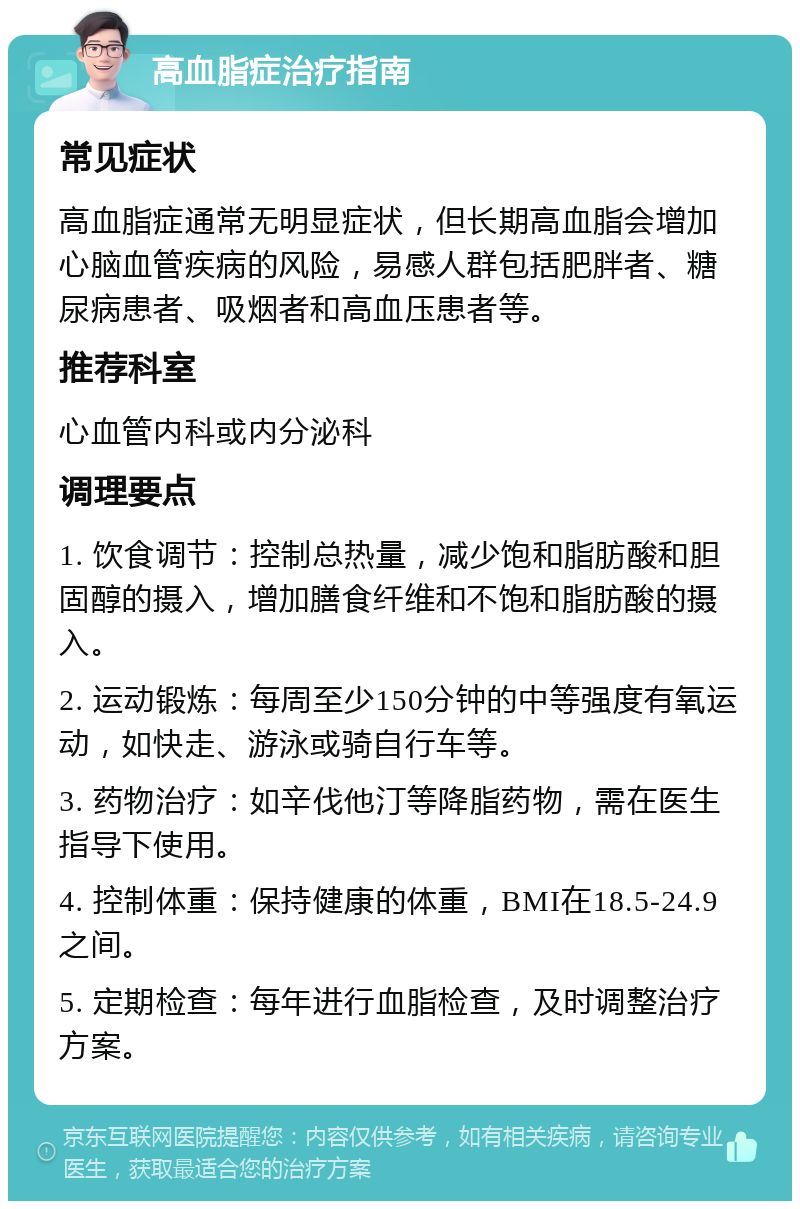 高血脂症治疗指南 常见症状 高血脂症通常无明显症状，但长期高血脂会增加心脑血管疾病的风险，易感人群包括肥胖者、糖尿病患者、吸烟者和高血压患者等。 推荐科室 心血管内科或内分泌科 调理要点 1. 饮食调节：控制总热量，减少饱和脂肪酸和胆固醇的摄入，增加膳食纤维和不饱和脂肪酸的摄入。 2. 运动锻炼：每周至少150分钟的中等强度有氧运动，如快走、游泳或骑自行车等。 3. 药物治疗：如辛伐他汀等降脂药物，需在医生指导下使用。 4. 控制体重：保持健康的体重，BMI在18.5-24.9之间。 5. 定期检查：每年进行血脂检查，及时调整治疗方案。