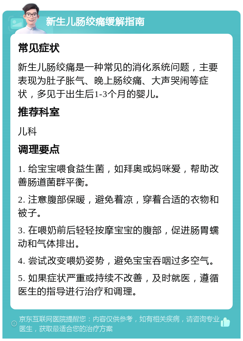 新生儿肠绞痛缓解指南 常见症状 新生儿肠绞痛是一种常见的消化系统问题，主要表现为肚子胀气、晚上肠绞痛、大声哭闹等症状，多见于出生后1-3个月的婴儿。 推荐科室 儿科 调理要点 1. 给宝宝喂食益生菌，如拜奥或妈咪爱，帮助改善肠道菌群平衡。 2. 注意腹部保暖，避免着凉，穿着合适的衣物和被子。 3. 在喂奶前后轻轻按摩宝宝的腹部，促进肠胃蠕动和气体排出。 4. 尝试改变喂奶姿势，避免宝宝吞咽过多空气。 5. 如果症状严重或持续不改善，及时就医，遵循医生的指导进行治疗和调理。