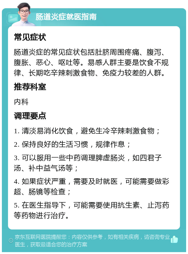 肠道炎症就医指南 常见症状 肠道炎症的常见症状包括肚脐周围疼痛、腹泻、腹胀、恶心、呕吐等。易感人群主要是饮食不规律、长期吃辛辣刺激食物、免疫力较差的人群。 推荐科室 内科 调理要点 1. 清淡易消化饮食，避免生冷辛辣刺激食物； 2. 保持良好的生活习惯，规律作息； 3. 可以服用一些中药调理脾虚肠炎，如四君子汤、补中益气汤等； 4. 如果症状严重，需要及时就医，可能需要做彩超、肠镜等检查； 5. 在医生指导下，可能需要使用抗生素、止泻药等药物进行治疗。