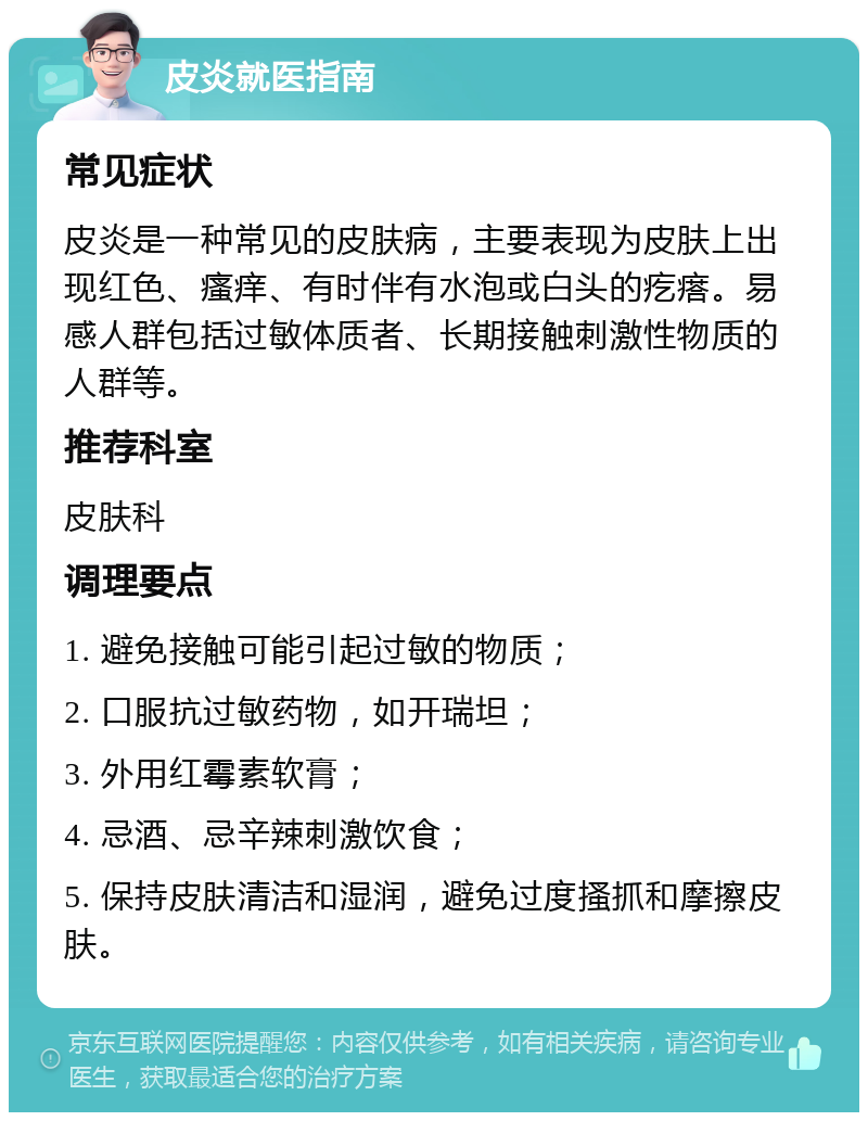 皮炎就医指南 常见症状 皮炎是一种常见的皮肤病，主要表现为皮肤上出现红色、瘙痒、有时伴有水泡或白头的疙瘩。易感人群包括过敏体质者、长期接触刺激性物质的人群等。 推荐科室 皮肤科 调理要点 1. 避免接触可能引起过敏的物质； 2. 口服抗过敏药物，如开瑞坦； 3. 外用红霉素软膏； 4. 忌酒、忌辛辣刺激饮食； 5. 保持皮肤清洁和湿润，避免过度搔抓和摩擦皮肤。