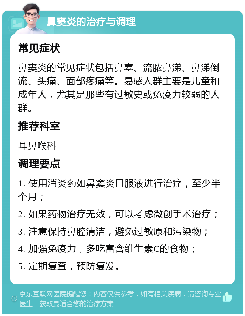 鼻窦炎的治疗与调理 常见症状 鼻窦炎的常见症状包括鼻塞、流脓鼻涕、鼻涕倒流、头痛、面部疼痛等。易感人群主要是儿童和成年人，尤其是那些有过敏史或免疫力较弱的人群。 推荐科室 耳鼻喉科 调理要点 1. 使用消炎药如鼻窦炎口服液进行治疗，至少半个月； 2. 如果药物治疗无效，可以考虑微创手术治疗； 3. 注意保持鼻腔清洁，避免过敏原和污染物； 4. 加强免疫力，多吃富含维生素C的食物； 5. 定期复查，预防复发。