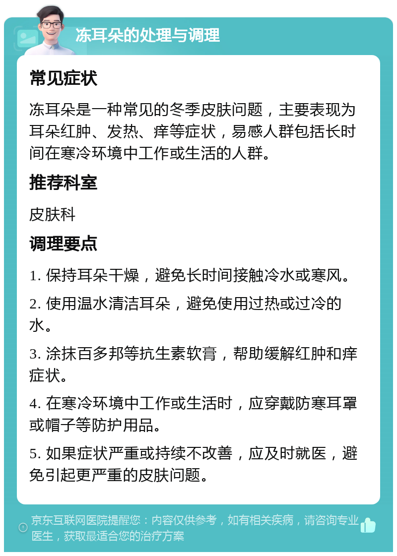 冻耳朵的处理与调理 常见症状 冻耳朵是一种常见的冬季皮肤问题，主要表现为耳朵红肿、发热、痒等症状，易感人群包括长时间在寒冷环境中工作或生活的人群。 推荐科室 皮肤科 调理要点 1. 保持耳朵干燥，避免长时间接触冷水或寒风。 2. 使用温水清洁耳朵，避免使用过热或过冷的水。 3. 涂抹百多邦等抗生素软膏，帮助缓解红肿和痒症状。 4. 在寒冷环境中工作或生活时，应穿戴防寒耳罩或帽子等防护用品。 5. 如果症状严重或持续不改善，应及时就医，避免引起更严重的皮肤问题。