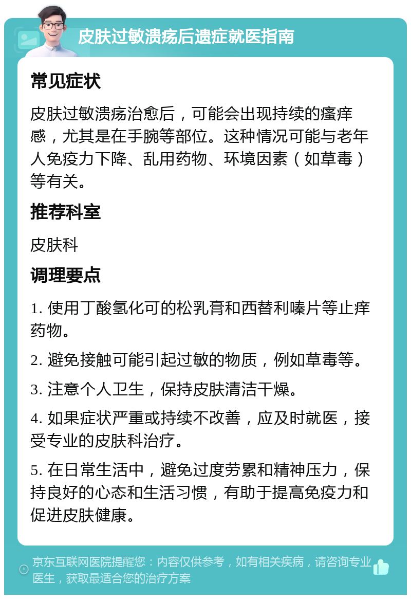 皮肤过敏溃疡后遗症就医指南 常见症状 皮肤过敏溃疡治愈后，可能会出现持续的瘙痒感，尤其是在手腕等部位。这种情况可能与老年人免疫力下降、乱用药物、环境因素（如草毒）等有关。 推荐科室 皮肤科 调理要点 1. 使用丁酸氢化可的松乳膏和西替利嗪片等止痒药物。 2. 避免接触可能引起过敏的物质，例如草毒等。 3. 注意个人卫生，保持皮肤清洁干燥。 4. 如果症状严重或持续不改善，应及时就医，接受专业的皮肤科治疗。 5. 在日常生活中，避免过度劳累和精神压力，保持良好的心态和生活习惯，有助于提高免疫力和促进皮肤健康。