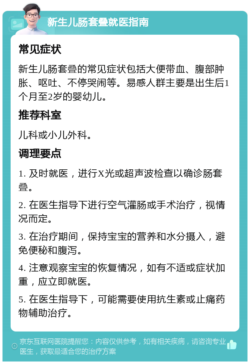 新生儿肠套叠就医指南 常见症状 新生儿肠套叠的常见症状包括大便带血、腹部肿胀、呕吐、不停哭闹等。易感人群主要是出生后1个月至2岁的婴幼儿。 推荐科室 儿科或小儿外科。 调理要点 1. 及时就医，进行X光或超声波检查以确诊肠套叠。 2. 在医生指导下进行空气灌肠或手术治疗，视情况而定。 3. 在治疗期间，保持宝宝的营养和水分摄入，避免便秘和腹泻。 4. 注意观察宝宝的恢复情况，如有不适或症状加重，应立即就医。 5. 在医生指导下，可能需要使用抗生素或止痛药物辅助治疗。