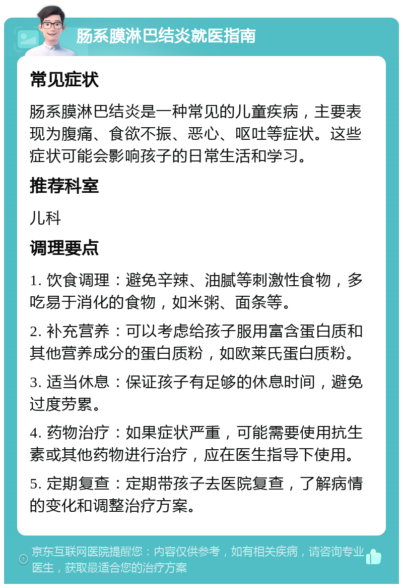 肠系膜淋巴结炎就医指南 常见症状 肠系膜淋巴结炎是一种常见的儿童疾病，主要表现为腹痛、食欲不振、恶心、呕吐等症状。这些症状可能会影响孩子的日常生活和学习。 推荐科室 儿科 调理要点 1. 饮食调理：避免辛辣、油腻等刺激性食物，多吃易于消化的食物，如米粥、面条等。 2. 补充营养：可以考虑给孩子服用富含蛋白质和其他营养成分的蛋白质粉，如欧莱氏蛋白质粉。 3. 适当休息：保证孩子有足够的休息时间，避免过度劳累。 4. 药物治疗：如果症状严重，可能需要使用抗生素或其他药物进行治疗，应在医生指导下使用。 5. 定期复查：定期带孩子去医院复查，了解病情的变化和调整治疗方案。