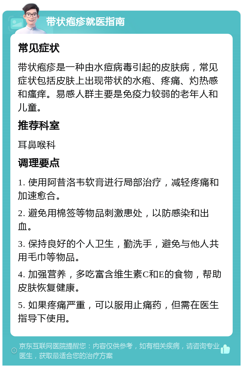 带状疱疹就医指南 常见症状 带状疱疹是一种由水痘病毒引起的皮肤病，常见症状包括皮肤上出现带状的水疱、疼痛、灼热感和瘙痒。易感人群主要是免疫力较弱的老年人和儿童。 推荐科室 耳鼻喉科 调理要点 1. 使用阿昔洛韦软膏进行局部治疗，减轻疼痛和加速愈合。 2. 避免用棉签等物品刺激患处，以防感染和出血。 3. 保持良好的个人卫生，勤洗手，避免与他人共用毛巾等物品。 4. 加强营养，多吃富含维生素C和E的食物，帮助皮肤恢复健康。 5. 如果疼痛严重，可以服用止痛药，但需在医生指导下使用。