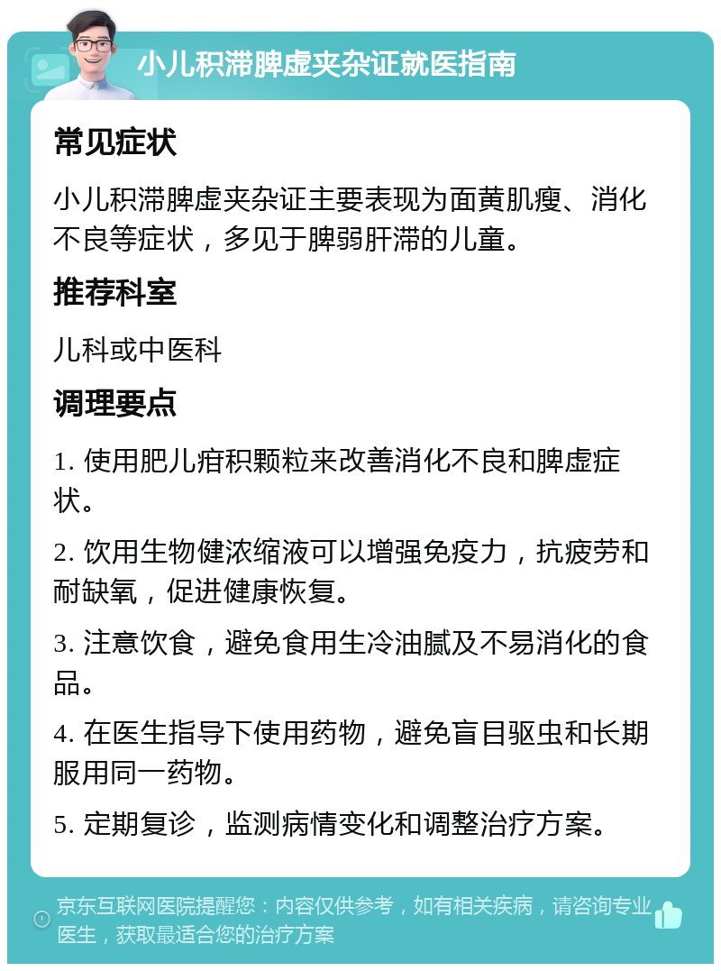 小儿积滞脾虚夹杂证就医指南 常见症状 小儿积滞脾虚夹杂证主要表现为面黄肌瘦、消化不良等症状，多见于脾弱肝滞的儿童。 推荐科室 儿科或中医科 调理要点 1. 使用肥儿疳积颗粒来改善消化不良和脾虚症状。 2. 饮用生物健浓缩液可以增强免疫力，抗疲劳和耐缺氧，促进健康恢复。 3. 注意饮食，避免食用生冷油腻及不易消化的食品。 4. 在医生指导下使用药物，避免盲目驱虫和长期服用同一药物。 5. 定期复诊，监测病情变化和调整治疗方案。