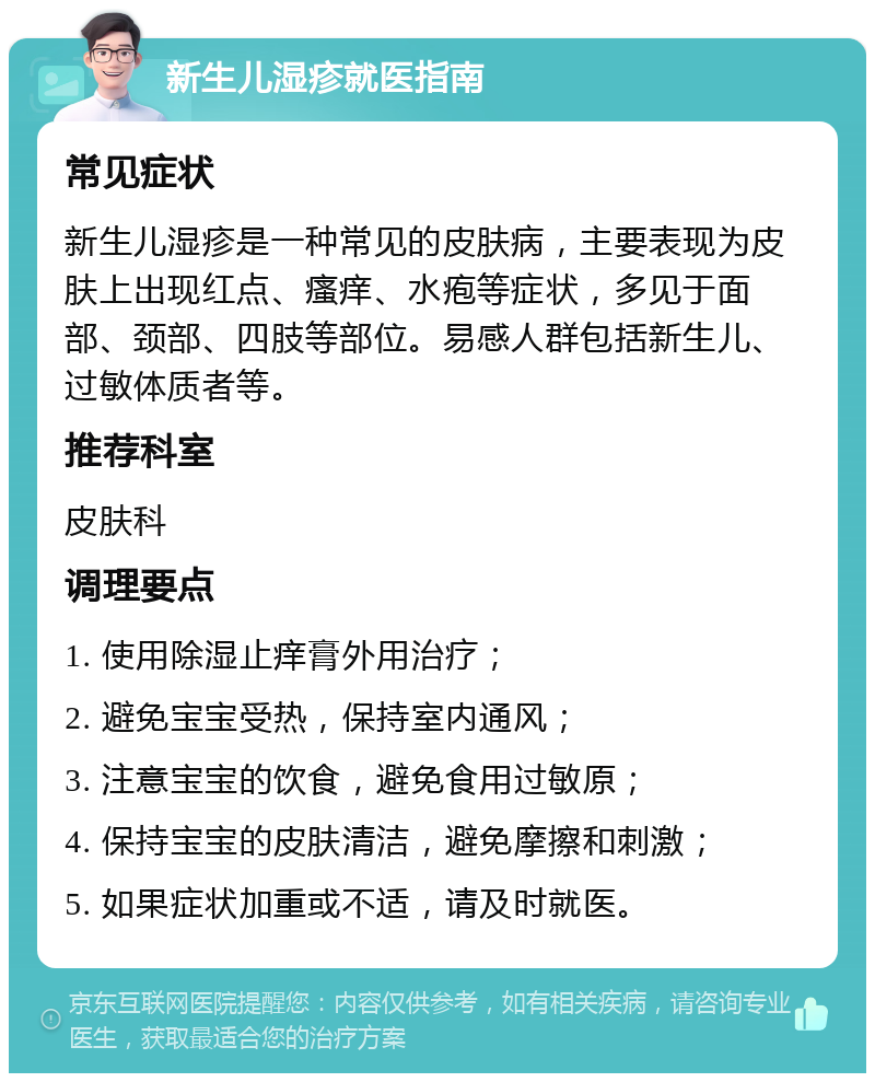 新生儿湿疹就医指南 常见症状 新生儿湿疹是一种常见的皮肤病，主要表现为皮肤上出现红点、瘙痒、水疱等症状，多见于面部、颈部、四肢等部位。易感人群包括新生儿、过敏体质者等。 推荐科室 皮肤科 调理要点 1. 使用除湿止痒膏外用治疗； 2. 避免宝宝受热，保持室内通风； 3. 注意宝宝的饮食，避免食用过敏原； 4. 保持宝宝的皮肤清洁，避免摩擦和刺激； 5. 如果症状加重或不适，请及时就医。