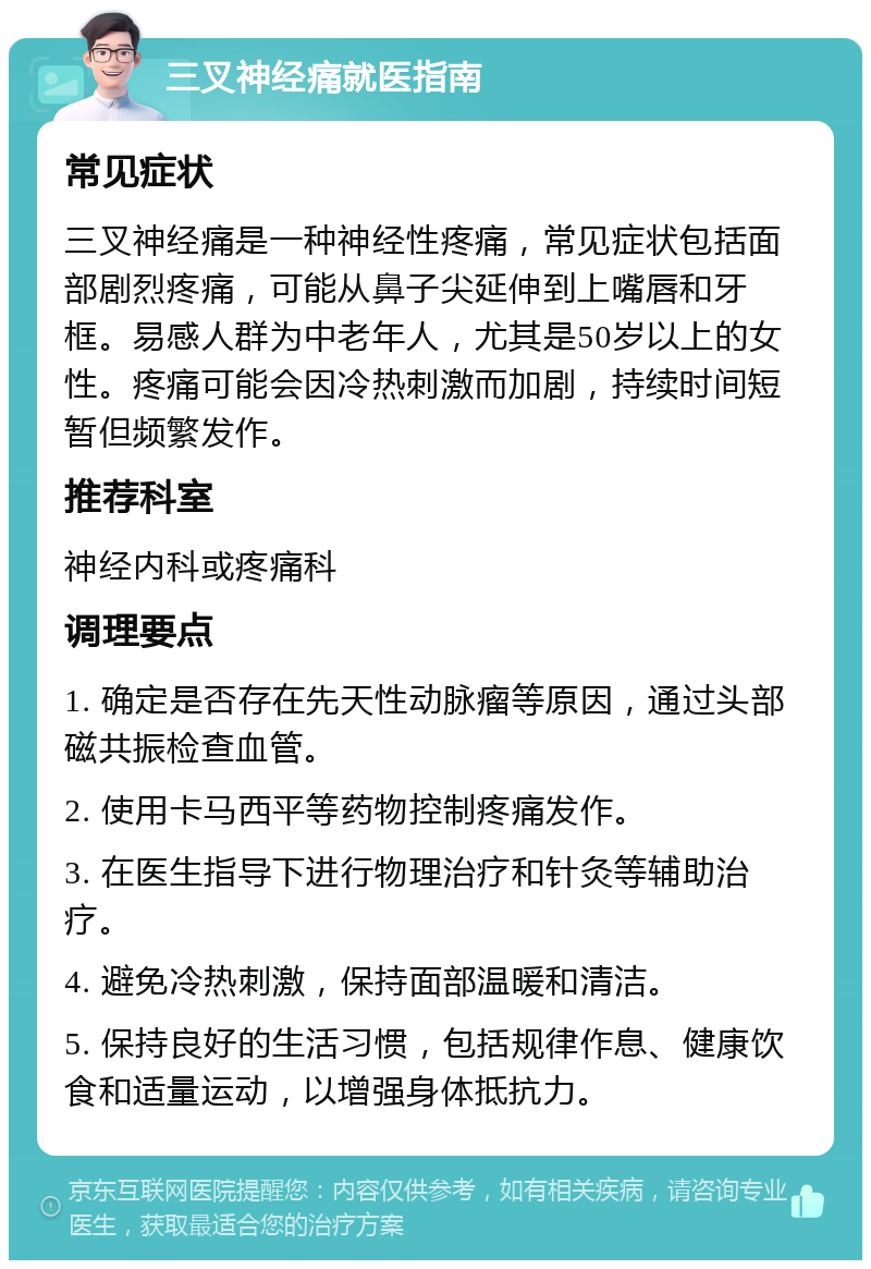 三叉神经痛就医指南 常见症状 三叉神经痛是一种神经性疼痛，常见症状包括面部剧烈疼痛，可能从鼻子尖延伸到上嘴唇和牙框。易感人群为中老年人，尤其是50岁以上的女性。疼痛可能会因冷热刺激而加剧，持续时间短暂但频繁发作。 推荐科室 神经内科或疼痛科 调理要点 1. 确定是否存在先天性动脉瘤等原因，通过头部磁共振检查血管。 2. 使用卡马西平等药物控制疼痛发作。 3. 在医生指导下进行物理治疗和针灸等辅助治疗。 4. 避免冷热刺激，保持面部温暖和清洁。 5. 保持良好的生活习惯，包括规律作息、健康饮食和适量运动，以增强身体抵抗力。