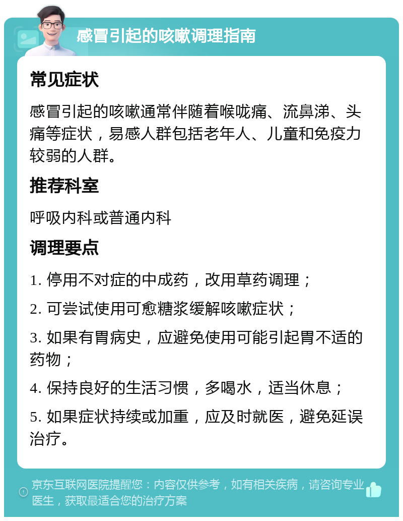 感冒引起的咳嗽调理指南 常见症状 感冒引起的咳嗽通常伴随着喉咙痛、流鼻涕、头痛等症状，易感人群包括老年人、儿童和免疫力较弱的人群。 推荐科室 呼吸内科或普通内科 调理要点 1. 停用不对症的中成药，改用草药调理； 2. 可尝试使用可愈糖浆缓解咳嗽症状； 3. 如果有胃病史，应避免使用可能引起胃不适的药物； 4. 保持良好的生活习惯，多喝水，适当休息； 5. 如果症状持续或加重，应及时就医，避免延误治疗。