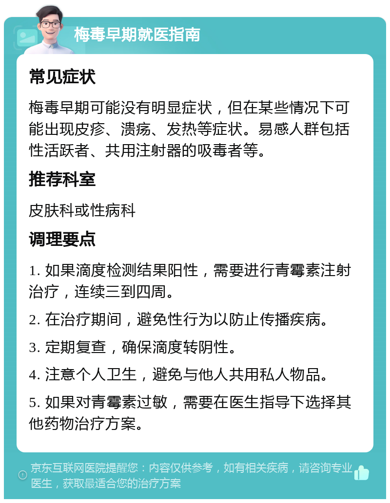 梅毒早期就医指南 常见症状 梅毒早期可能没有明显症状，但在某些情况下可能出现皮疹、溃疡、发热等症状。易感人群包括性活跃者、共用注射器的吸毒者等。 推荐科室 皮肤科或性病科 调理要点 1. 如果滴度检测结果阳性，需要进行青霉素注射治疗，连续三到四周。 2. 在治疗期间，避免性行为以防止传播疾病。 3. 定期复查，确保滴度转阴性。 4. 注意个人卫生，避免与他人共用私人物品。 5. 如果对青霉素过敏，需要在医生指导下选择其他药物治疗方案。