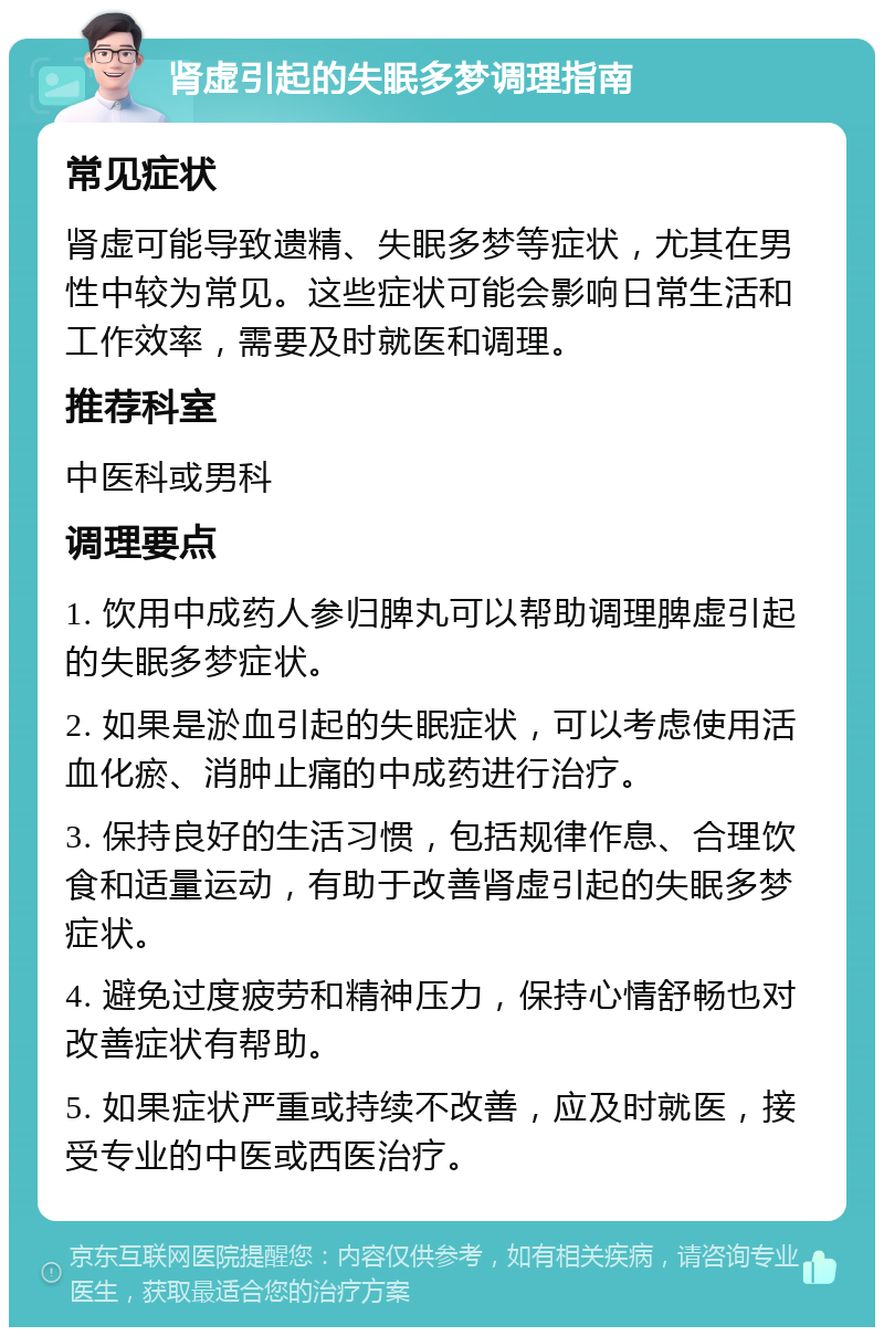 肾虚引起的失眠多梦调理指南 常见症状 肾虚可能导致遗精、失眠多梦等症状，尤其在男性中较为常见。这些症状可能会影响日常生活和工作效率，需要及时就医和调理。 推荐科室 中医科或男科 调理要点 1. 饮用中成药人参归脾丸可以帮助调理脾虚引起的失眠多梦症状。 2. 如果是淤血引起的失眠症状，可以考虑使用活血化瘀、消肿止痛的中成药进行治疗。 3. 保持良好的生活习惯，包括规律作息、合理饮食和适量运动，有助于改善肾虚引起的失眠多梦症状。 4. 避免过度疲劳和精神压力，保持心情舒畅也对改善症状有帮助。 5. 如果症状严重或持续不改善，应及时就医，接受专业的中医或西医治疗。