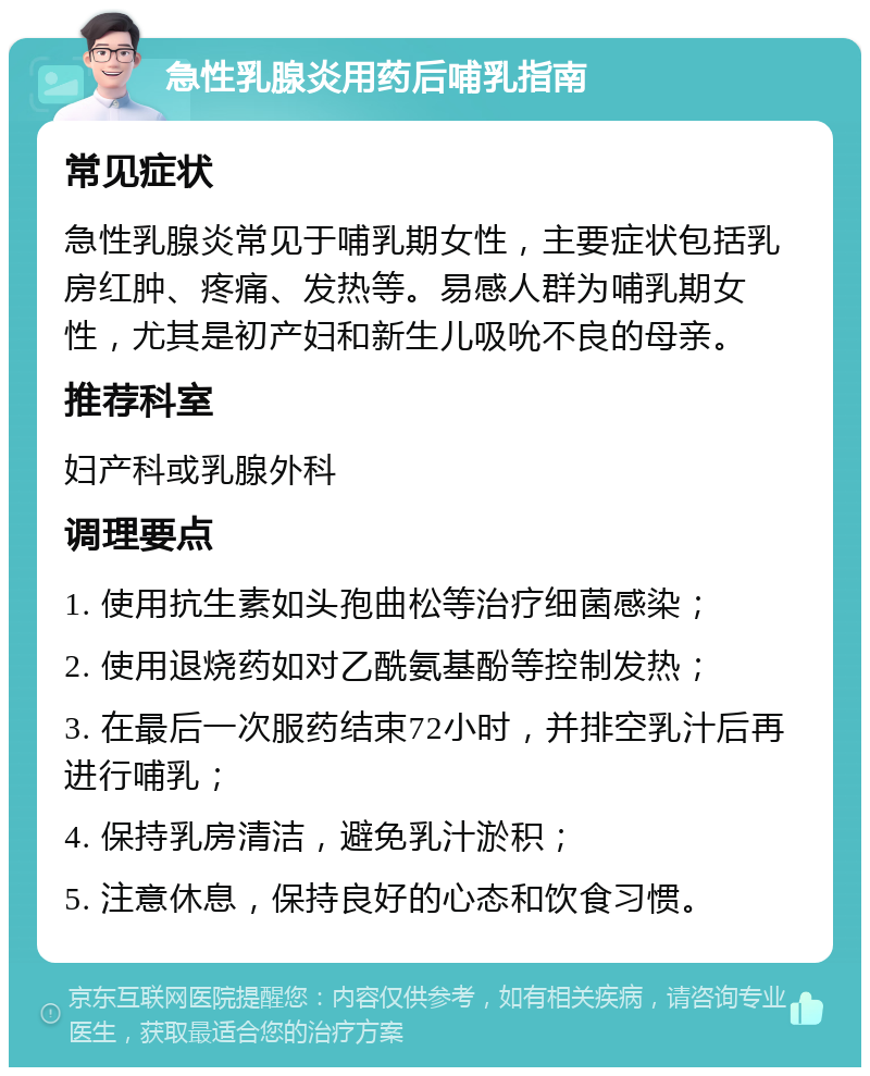 急性乳腺炎用药后哺乳指南 常见症状 急性乳腺炎常见于哺乳期女性，主要症状包括乳房红肿、疼痛、发热等。易感人群为哺乳期女性，尤其是初产妇和新生儿吸吮不良的母亲。 推荐科室 妇产科或乳腺外科 调理要点 1. 使用抗生素如头孢曲松等治疗细菌感染； 2. 使用退烧药如对乙酰氨基酚等控制发热； 3. 在最后一次服药结束72小时，并排空乳汁后再进行哺乳； 4. 保持乳房清洁，避免乳汁淤积； 5. 注意休息，保持良好的心态和饮食习惯。