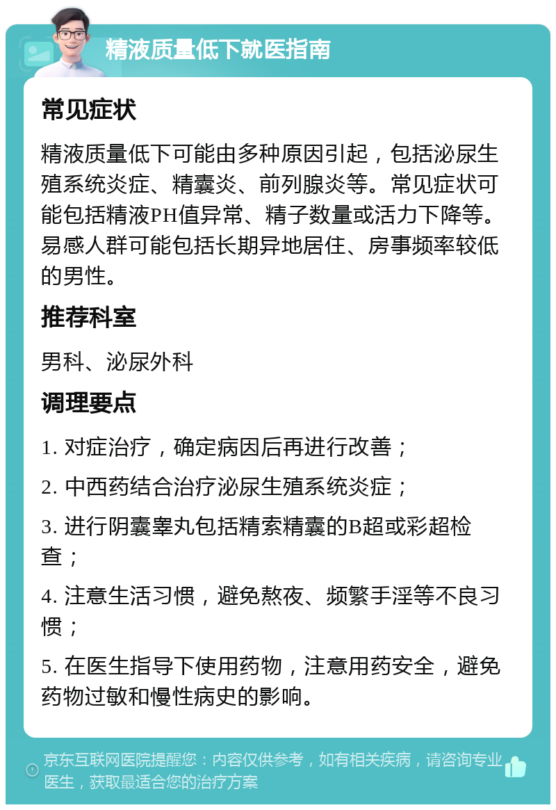 精液质量低下就医指南 常见症状 精液质量低下可能由多种原因引起，包括泌尿生殖系统炎症、精囊炎、前列腺炎等。常见症状可能包括精液PH值异常、精子数量或活力下降等。易感人群可能包括长期异地居住、房事频率较低的男性。 推荐科室 男科、泌尿外科 调理要点 1. 对症治疗，确定病因后再进行改善； 2. 中西药结合治疗泌尿生殖系统炎症； 3. 进行阴囊睾丸包括精索精囊的B超或彩超检查； 4. 注意生活习惯，避免熬夜、频繁手淫等不良习惯； 5. 在医生指导下使用药物，注意用药安全，避免药物过敏和慢性病史的影响。