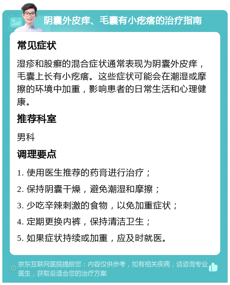 阴囊外皮痒、毛囊有小疙瘩的治疗指南 常见症状 湿疹和股癣的混合症状通常表现为阴囊外皮痒，毛囊上长有小疙瘩。这些症状可能会在潮湿或摩擦的环境中加重，影响患者的日常生活和心理健康。 推荐科室 男科 调理要点 1. 使用医生推荐的药膏进行治疗； 2. 保持阴囊干燥，避免潮湿和摩擦； 3. 少吃辛辣刺激的食物，以免加重症状； 4. 定期更换内裤，保持清洁卫生； 5. 如果症状持续或加重，应及时就医。