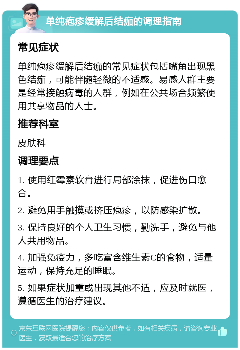 单纯疱疹缓解后结痂的调理指南 常见症状 单纯疱疹缓解后结痂的常见症状包括嘴角出现黑色结痂，可能伴随轻微的不适感。易感人群主要是经常接触病毒的人群，例如在公共场合频繁使用共享物品的人士。 推荐科室 皮肤科 调理要点 1. 使用红霉素软膏进行局部涂抹，促进伤口愈合。 2. 避免用手触摸或挤压疱疹，以防感染扩散。 3. 保持良好的个人卫生习惯，勤洗手，避免与他人共用物品。 4. 加强免疫力，多吃富含维生素C的食物，适量运动，保持充足的睡眠。 5. 如果症状加重或出现其他不适，应及时就医，遵循医生的治疗建议。