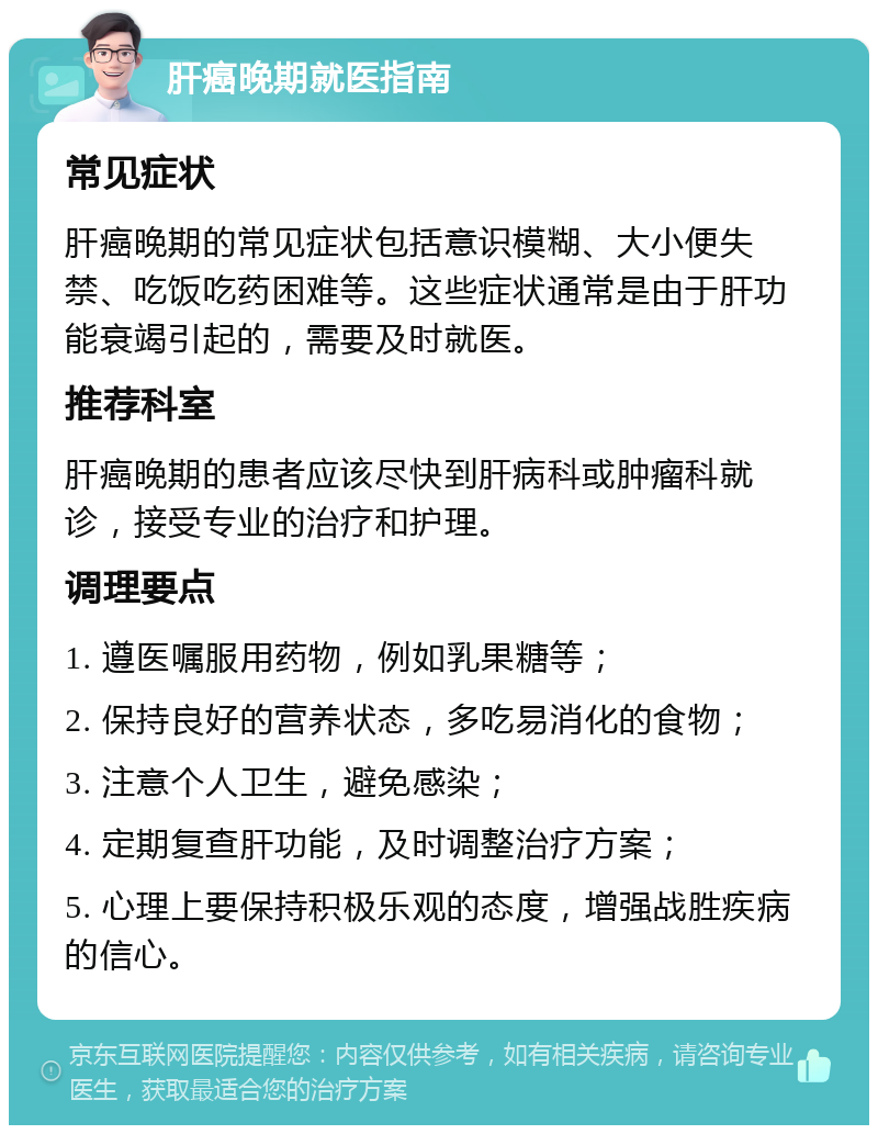 肝癌晚期就医指南 常见症状 肝癌晚期的常见症状包括意识模糊、大小便失禁、吃饭吃药困难等。这些症状通常是由于肝功能衰竭引起的，需要及时就医。 推荐科室 肝癌晚期的患者应该尽快到肝病科或肿瘤科就诊，接受专业的治疗和护理。 调理要点 1. 遵医嘱服用药物，例如乳果糖等； 2. 保持良好的营养状态，多吃易消化的食物； 3. 注意个人卫生，避免感染； 4. 定期复查肝功能，及时调整治疗方案； 5. 心理上要保持积极乐观的态度，增强战胜疾病的信心。