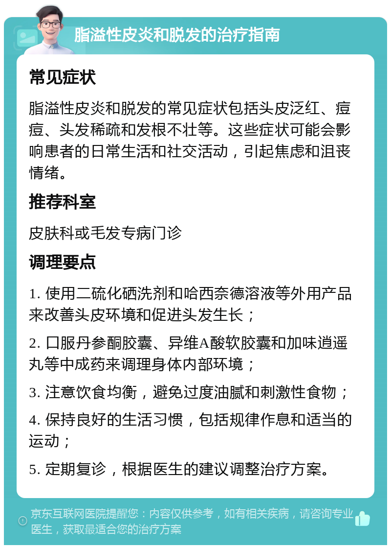 脂溢性皮炎和脱发的治疗指南 常见症状 脂溢性皮炎和脱发的常见症状包括头皮泛红、痘痘、头发稀疏和发根不壮等。这些症状可能会影响患者的日常生活和社交活动，引起焦虑和沮丧情绪。 推荐科室 皮肤科或毛发专病门诊 调理要点 1. 使用二硫化硒洗剂和哈西奈德溶液等外用产品来改善头皮环境和促进头发生长； 2. 口服丹参酮胶囊、异维A酸软胶囊和加味逍遥丸等中成药来调理身体内部环境； 3. 注意饮食均衡，避免过度油腻和刺激性食物； 4. 保持良好的生活习惯，包括规律作息和适当的运动； 5. 定期复诊，根据医生的建议调整治疗方案。