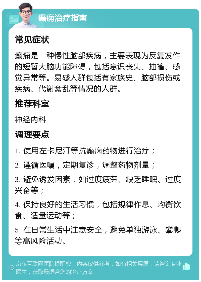 癫痫治疗指南 常见症状 癫痫是一种慢性脑部疾病，主要表现为反复发作的短暂大脑功能障碍，包括意识丧失、抽搐、感觉异常等。易感人群包括有家族史、脑部损伤或疾病、代谢紊乱等情况的人群。 推荐科室 神经内科 调理要点 1. 使用左卡尼汀等抗癫痫药物进行治疗； 2. 遵循医嘱，定期复诊，调整药物剂量； 3. 避免诱发因素，如过度疲劳、缺乏睡眠、过度兴奋等； 4. 保持良好的生活习惯，包括规律作息、均衡饮食、适量运动等； 5. 在日常生活中注意安全，避免单独游泳、攀爬等高风险活动。