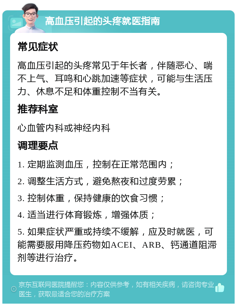 高血压引起的头疼就医指南 常见症状 高血压引起的头疼常见于年长者，伴随恶心、喘不上气、耳鸣和心跳加速等症状，可能与生活压力、休息不足和体重控制不当有关。 推荐科室 心血管内科或神经内科 调理要点 1. 定期监测血压，控制在正常范围内； 2. 调整生活方式，避免熬夜和过度劳累； 3. 控制体重，保持健康的饮食习惯； 4. 适当进行体育锻炼，增强体质； 5. 如果症状严重或持续不缓解，应及时就医，可能需要服用降压药物如ACEI、ARB、钙通道阻滞剂等进行治疗。