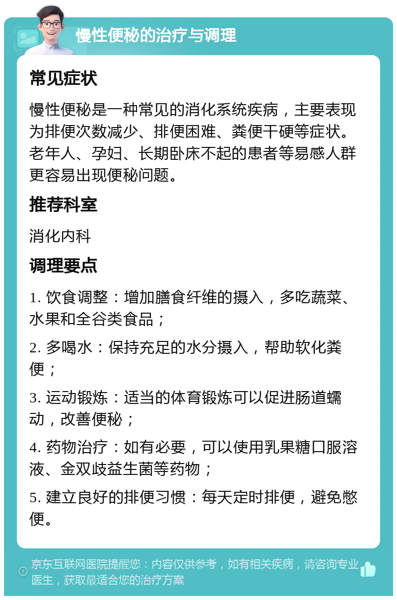 慢性便秘的治疗与调理 常见症状 慢性便秘是一种常见的消化系统疾病，主要表现为排便次数减少、排便困难、粪便干硬等症状。老年人、孕妇、长期卧床不起的患者等易感人群更容易出现便秘问题。 推荐科室 消化内科 调理要点 1. 饮食调整：增加膳食纤维的摄入，多吃蔬菜、水果和全谷类食品； 2. 多喝水：保持充足的水分摄入，帮助软化粪便； 3. 运动锻炼：适当的体育锻炼可以促进肠道蠕动，改善便秘； 4. 药物治疗：如有必要，可以使用乳果糖口服溶液、金双歧益生菌等药物； 5. 建立良好的排便习惯：每天定时排便，避免憋便。