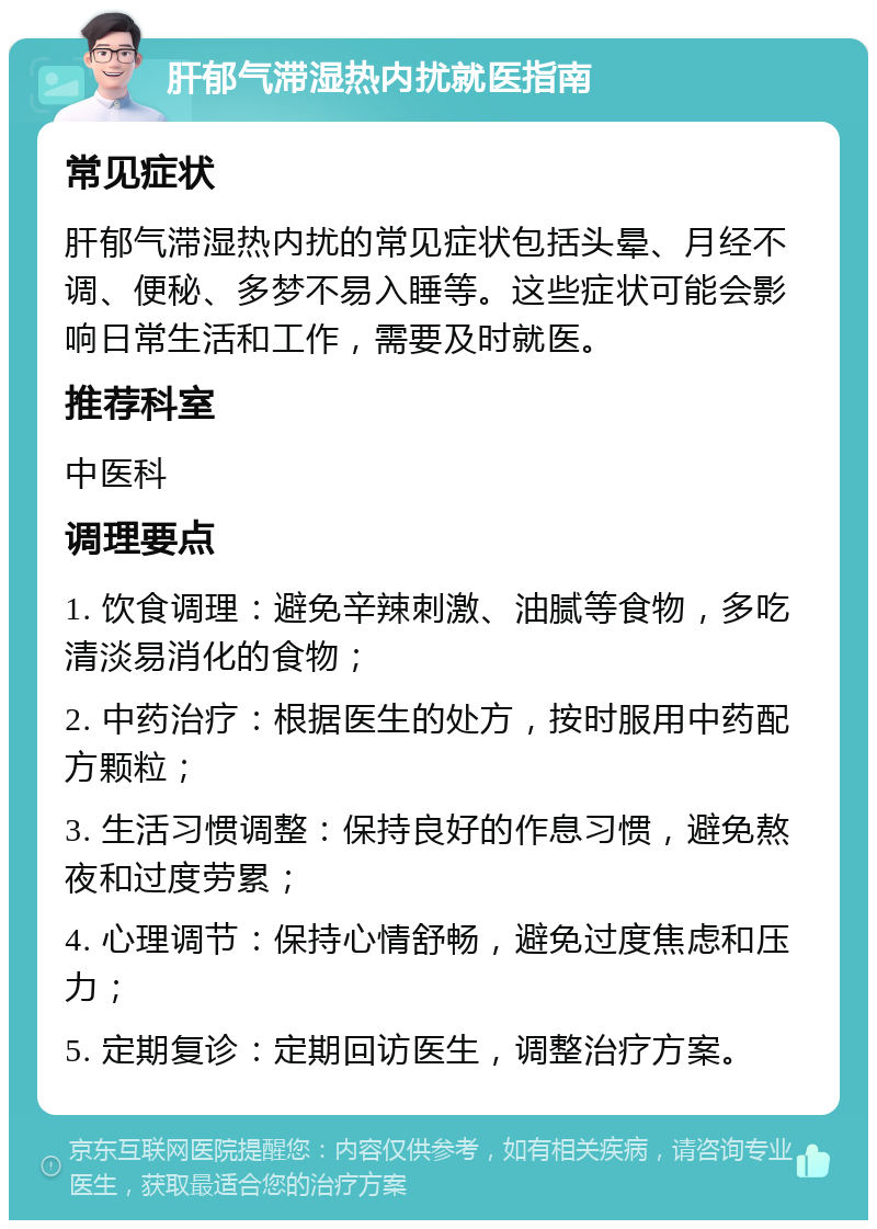 肝郁气滞湿热内扰就医指南 常见症状 肝郁气滞湿热内扰的常见症状包括头晕、月经不调、便秘、多梦不易入睡等。这些症状可能会影响日常生活和工作，需要及时就医。 推荐科室 中医科 调理要点 1. 饮食调理：避免辛辣刺激、油腻等食物，多吃清淡易消化的食物； 2. 中药治疗：根据医生的处方，按时服用中药配方颗粒； 3. 生活习惯调整：保持良好的作息习惯，避免熬夜和过度劳累； 4. 心理调节：保持心情舒畅，避免过度焦虑和压力； 5. 定期复诊：定期回访医生，调整治疗方案。