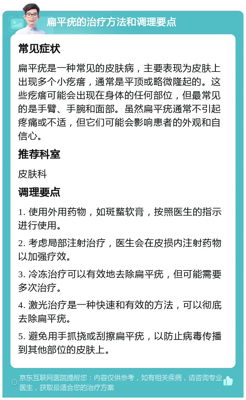 扁平疣的治疗方法和调理要点 常见症状 扁平疣是一种常见的皮肤病，主要表现为皮肤上出现多个小疙瘩，通常是平顶或略微隆起的。这些疙瘩可能会出现在身体的任何部位，但最常见的是手臂、手腕和面部。虽然扁平疣通常不引起疼痛或不适，但它们可能会影响患者的外观和自信心。 推荐科室 皮肤科 调理要点 1. 使用外用药物，如斑蝥软膏，按照医生的指示进行使用。 2. 考虑局部注射治疗，医生会在皮损内注射药物以加强疗效。 3. 冷冻治疗可以有效地去除扁平疣，但可能需要多次治疗。 4. 激光治疗是一种快速和有效的方法，可以彻底去除扁平疣。 5. 避免用手抓挠或刮擦扁平疣，以防止病毒传播到其他部位的皮肤上。