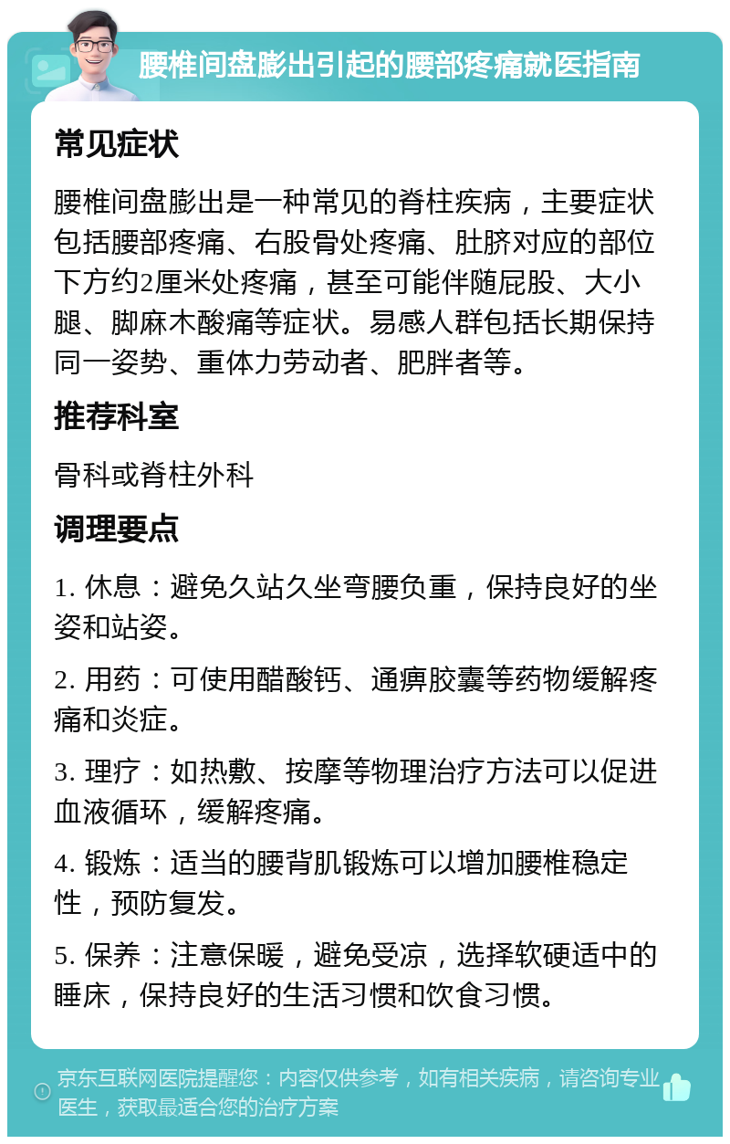 腰椎间盘膨出引起的腰部疼痛就医指南 常见症状 腰椎间盘膨出是一种常见的脊柱疾病，主要症状包括腰部疼痛、右股骨处疼痛、肚脐对应的部位下方约2厘米处疼痛，甚至可能伴随屁股、大小腿、脚麻木酸痛等症状。易感人群包括长期保持同一姿势、重体力劳动者、肥胖者等。 推荐科室 骨科或脊柱外科 调理要点 1. 休息：避免久站久坐弯腰负重，保持良好的坐姿和站姿。 2. 用药：可使用醋酸钙、通痹胶囊等药物缓解疼痛和炎症。 3. 理疗：如热敷、按摩等物理治疗方法可以促进血液循环，缓解疼痛。 4. 锻炼：适当的腰背肌锻炼可以增加腰椎稳定性，预防复发。 5. 保养：注意保暖，避免受凉，选择软硬适中的睡床，保持良好的生活习惯和饮食习惯。