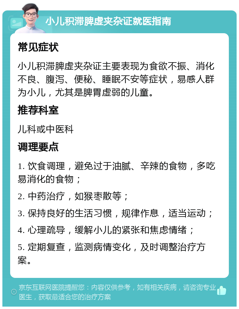 小儿积滞脾虚夹杂证就医指南 常见症状 小儿积滞脾虚夹杂证主要表现为食欲不振、消化不良、腹泻、便秘、睡眠不安等症状，易感人群为小儿，尤其是脾胃虚弱的儿童。 推荐科室 儿科或中医科 调理要点 1. 饮食调理，避免过于油腻、辛辣的食物，多吃易消化的食物； 2. 中药治疗，如猴枣散等； 3. 保持良好的生活习惯，规律作息，适当运动； 4. 心理疏导，缓解小儿的紧张和焦虑情绪； 5. 定期复查，监测病情变化，及时调整治疗方案。