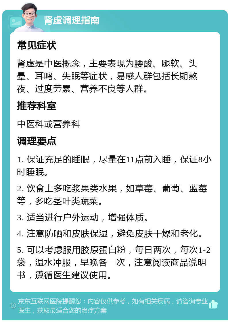 肾虚调理指南 常见症状 肾虚是中医概念，主要表现为腰酸、腿软、头晕、耳鸣、失眠等症状，易感人群包括长期熬夜、过度劳累、营养不良等人群。 推荐科室 中医科或营养科 调理要点 1. 保证充足的睡眠，尽量在11点前入睡，保证8小时睡眠。 2. 饮食上多吃浆果类水果，如草莓、葡萄、蓝莓等，多吃茎叶类蔬菜。 3. 适当进行户外运动，增强体质。 4. 注意防晒和皮肤保湿，避免皮肤干燥和老化。 5. 可以考虑服用胶原蛋白粉，每日两次，每次1-2袋，温水冲服，早晚各一次，注意阅读商品说明书，遵循医生建议使用。