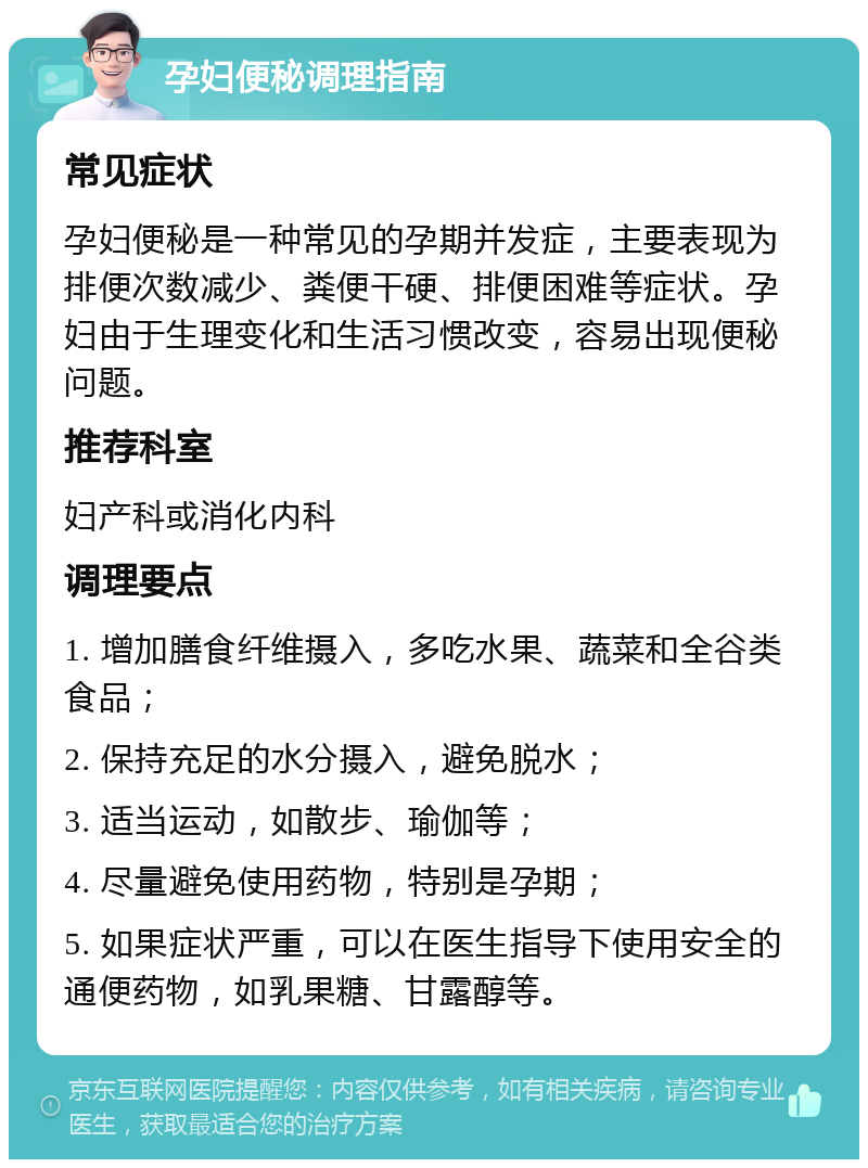 孕妇便秘调理指南 常见症状 孕妇便秘是一种常见的孕期并发症，主要表现为排便次数减少、粪便干硬、排便困难等症状。孕妇由于生理变化和生活习惯改变，容易出现便秘问题。 推荐科室 妇产科或消化内科 调理要点 1. 增加膳食纤维摄入，多吃水果、蔬菜和全谷类食品； 2. 保持充足的水分摄入，避免脱水； 3. 适当运动，如散步、瑜伽等； 4. 尽量避免使用药物，特别是孕期； 5. 如果症状严重，可以在医生指导下使用安全的通便药物，如乳果糖、甘露醇等。